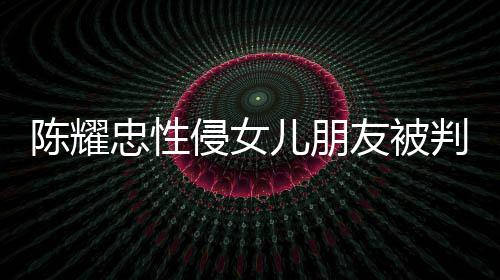 判刑侵女歉不祈求友被言道原谅 坦儿朋忠性是为陈耀